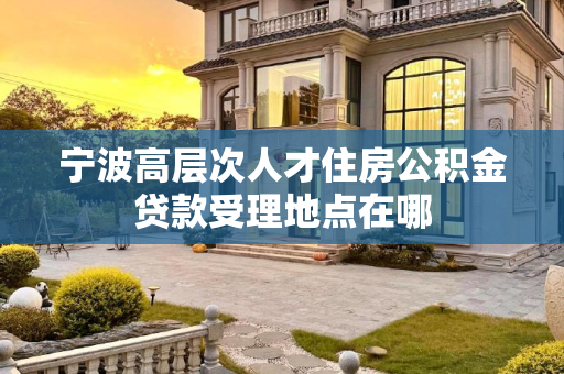 宁波高层次人才住房公积金贷款受理地点在哪