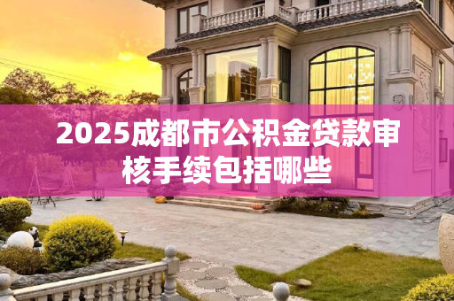 2025成都市公积金贷款审核手续包括哪些