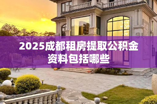 2025成都租房提取公积金资料包括哪些