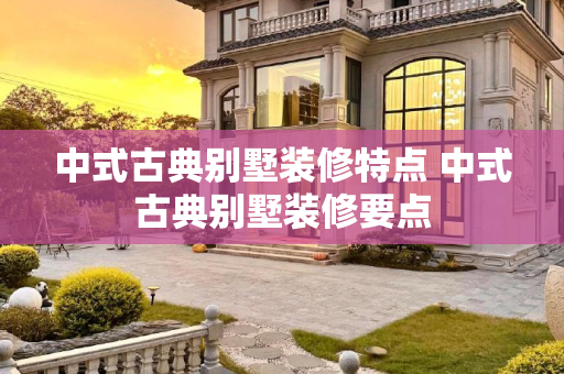 中式古典别墅装修特点 中式古典别墅装修要点