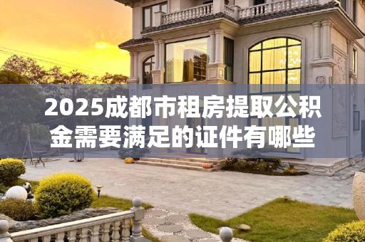 2025成都市租房提取公积金需要满足的证件有哪些