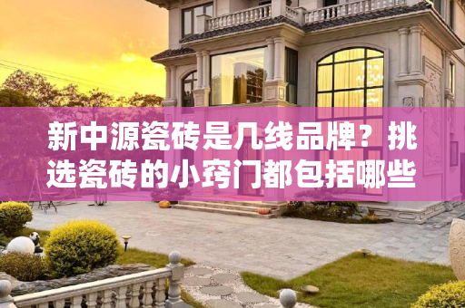 新中源瓷砖是几线品牌？挑选瓷砖的小窍门都包括哪些？