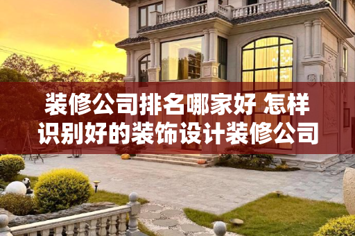 装修公司排名哪家好 怎样识别好的装饰设计装修公司
