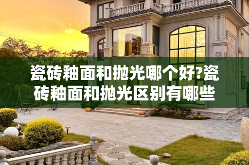 瓷砖釉面和抛光哪个好?瓷砖釉面和抛光区别有哪些